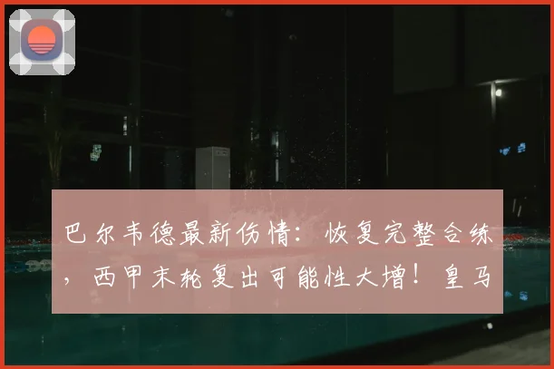 巴尔韦德最新伤情：恢复完整合练，西甲末轮复出可能性大增！皇马迎关键战力