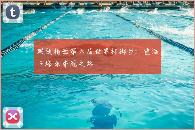 跟随梅西第六届世界杯脚步:重温卡塔尔夺冠之路