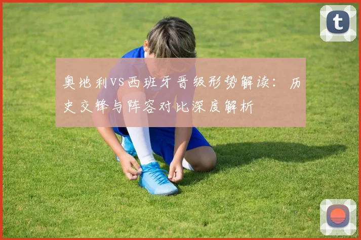 奥地利vs西班牙晋级形势解读:历史交锋与阵容对比深度解析