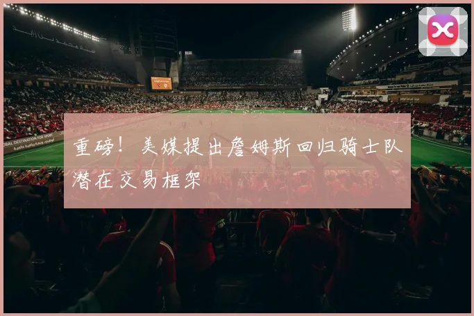 重磅!美媒提出詹姆斯回归骑士队潜在交易框架