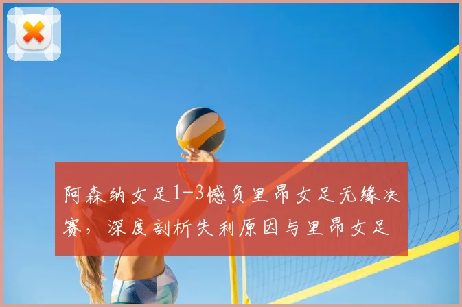 阿森纳女足1-3憾负里昂女足无缘决赛,深度剖析失利原因与里昂女足霸主地位