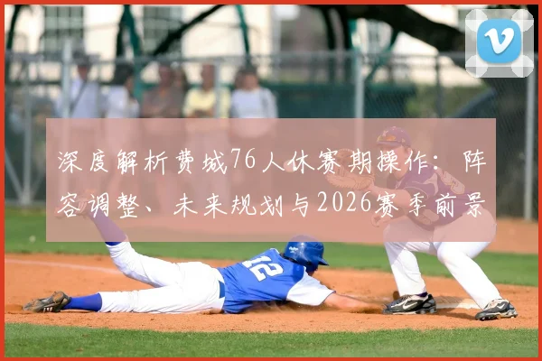 深度解析费城76人休赛期操作:阵容调整、未来规划与2026赛季前景展望