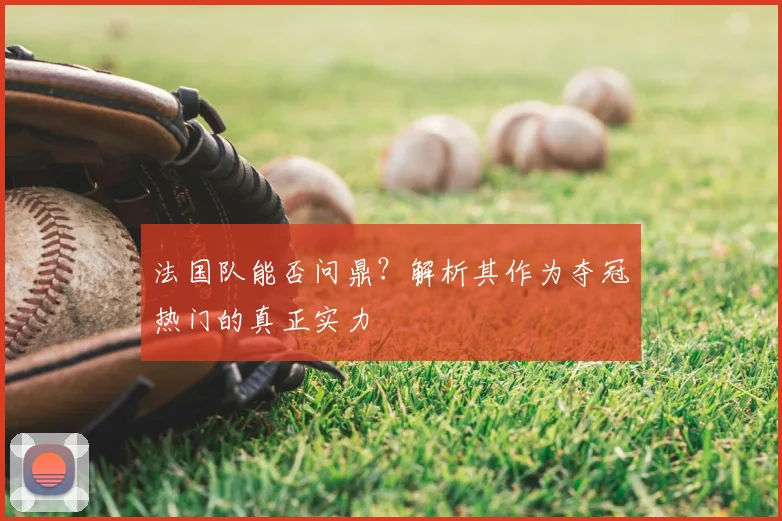 法国队能否问鼎？解析其作为夺冠热门的真正实力