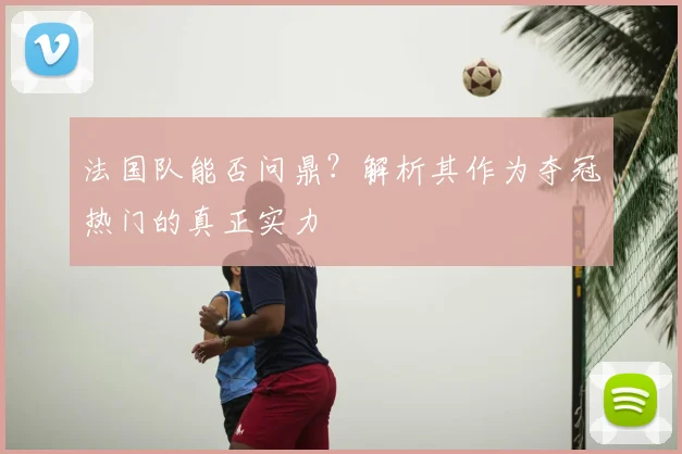 法国队能否问鼎?解析其作为夺冠热门的真正实力