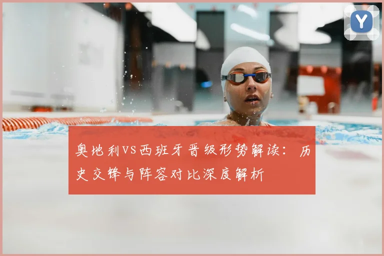 奥地利vs西班牙晋级形势解读:历史交锋与阵容对比深度解析