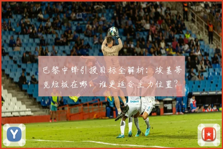 巴黎中锋引援目标全解析:埃基蒂克短板在哪,谁更适合主力位置?