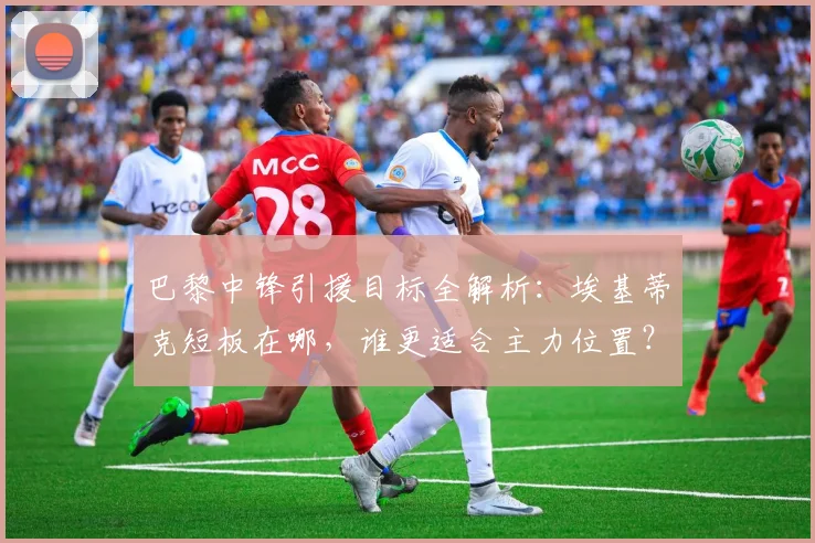 巴黎中锋引援目标全解析：埃基蒂克短板在哪，谁更适合主力位置？