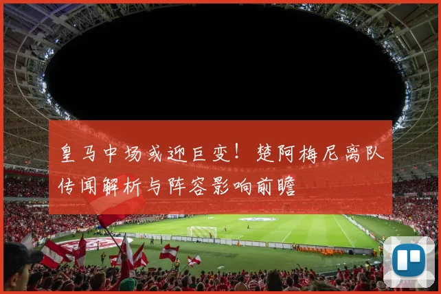 皇马中场或迎巨变!楚阿梅尼离队传闻解析与阵容影响前瞻