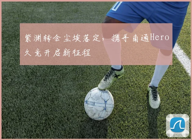 紫渊转会尘埃落定，携手南通Hero久竞开启新征程