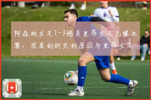 阿森纳女足1-3憾负里昂女足无缘决赛,深度剖析失利原因与里昂女足霸主地位