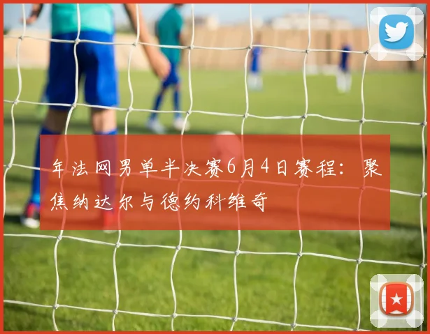 年法网男单半决赛6月4日赛程：聚焦纳达尔与德约科维奇