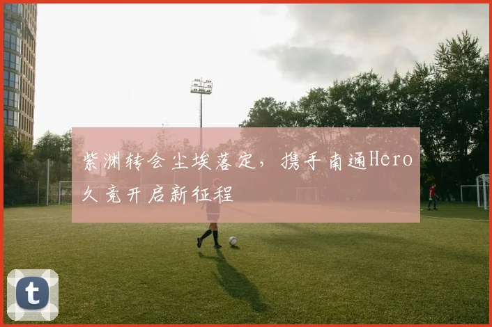 紫渊转会尘埃落定，携手南通Hero久竞开启新征程